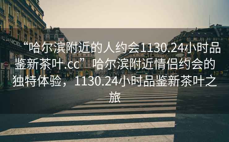 “哈爾濱附近的人約會1130.24小時品鑒新茶葉.cc”哈爾濱附近情侶約會的獨特體驗，1130.24小時品鑒新茶葉之旅