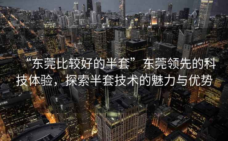 “東莞比較好的半套”東莞領(lǐng)先的科技體驗(yàn)，探索半套技術(shù)的魅力與優(yōu)勢(shì)