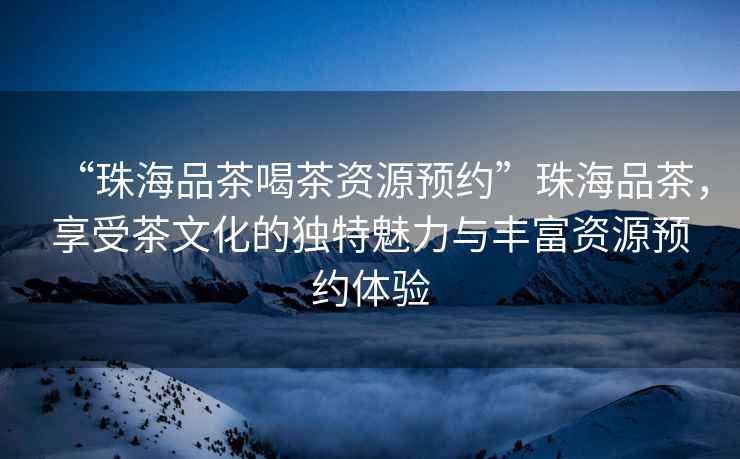 “珠海品茶喝茶資源預(yù)約”珠海品茶，享受茶文化的獨特魅力與豐富資源預(yù)約體驗