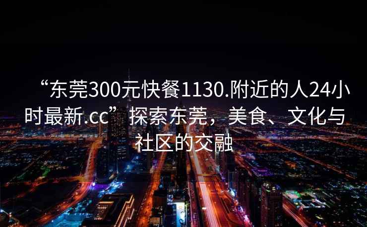 “東莞300元快餐1130.附近的人24小時(shí)最新.cc”探索東莞，美食、文化與社區(qū)的交融