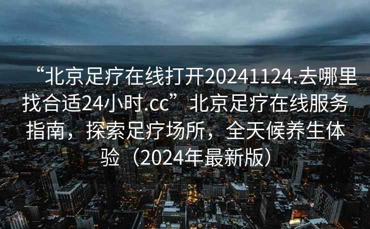 “北京足療在線打開20241124.去哪里找合適24小時.cc”北京足療在線服務(wù)指南，探索足療場所，全天候養(yǎng)生體驗（2024年最新版）