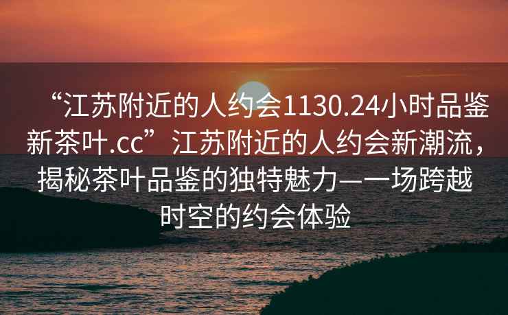 “江蘇附近的人約會1130.24小時(shí)品鑒新茶葉.cc”江蘇附近的人約會新潮流，揭秘茶葉品鑒的獨(dú)特魅力—一場跨越時(shí)空的約會體驗(yàn)