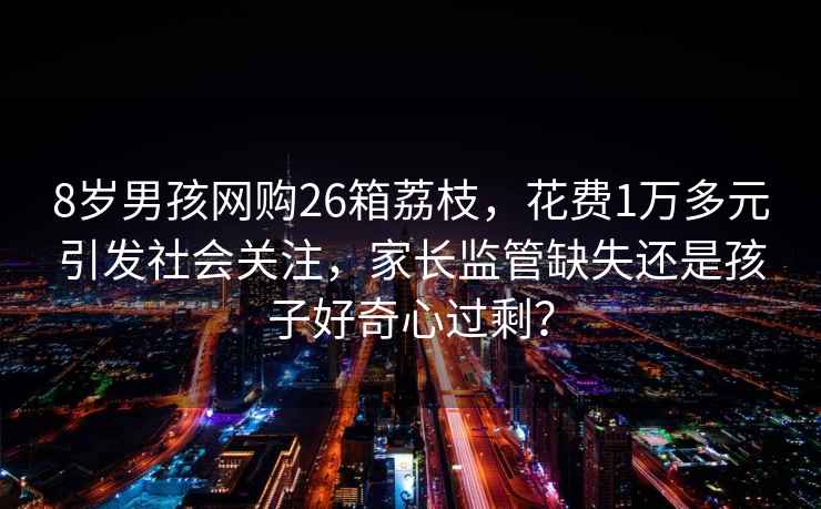 8歲男孩網(wǎng)購26箱荔枝，花費1萬多元引發(fā)社會關(guān)注，家長監(jiān)管缺失還是孩子好奇心過剩？