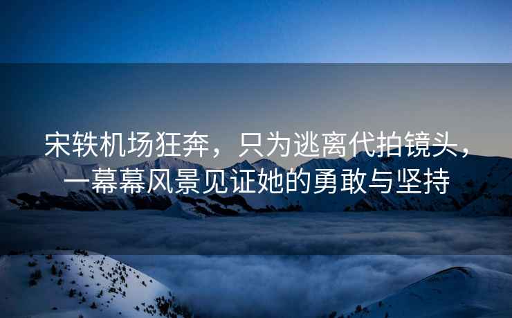 宋軼機(jī)場(chǎng)狂奔，只為逃離代拍鏡頭，一幕幕風(fēng)景見(jiàn)證她的勇敢與堅(jiān)持
