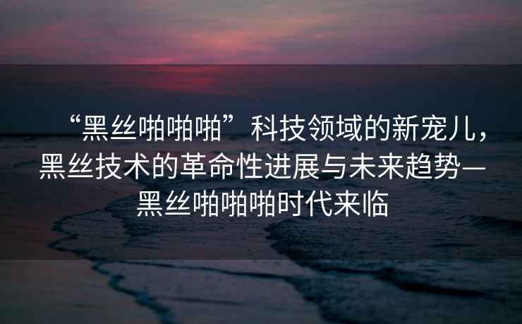 “黑絲啪啪啪”科技領(lǐng)域的新寵兒，黑絲技術(shù)的革命性進(jìn)展與未來趨勢—黑絲啪啪啪時代來臨
