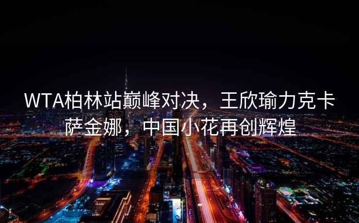 WTA柏林站巔峰對決，王欣瑜力克卡薩金娜，中國小花再創(chuàng)輝煌