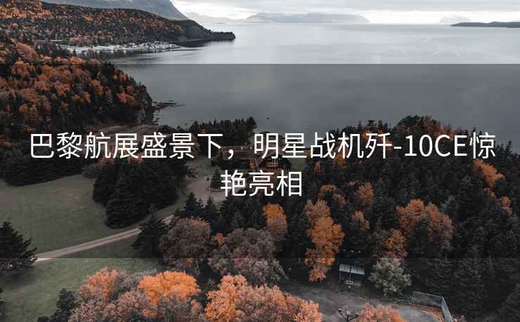 巴黎航展盛景下，明星戰(zhàn)機(jī)殲-10CE驚艷亮相