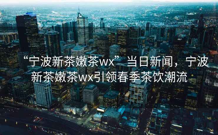“寧波新茶嫩茶wx”當(dāng)日新聞，寧波新茶嫩茶wx引領(lǐng)春季茶飲潮流