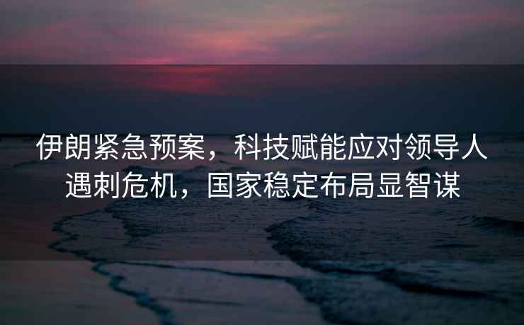 伊朗緊急預(yù)案，科技賦能應(yīng)對(duì)領(lǐng)導(dǎo)人遇刺危機(jī)，國(guó)家穩(wěn)定布局顯智謀