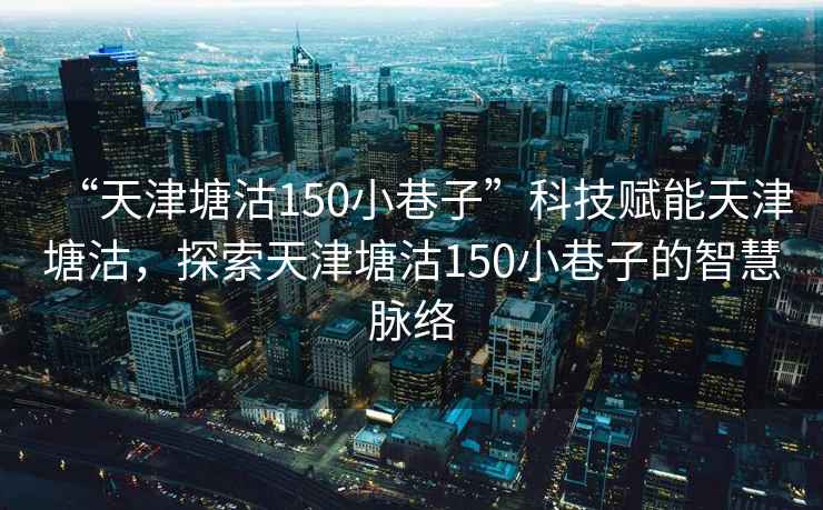 “天津塘沽150小巷子”科技賦能天津塘沽，探索天津塘沽150小巷子的智慧脈絡(luò)