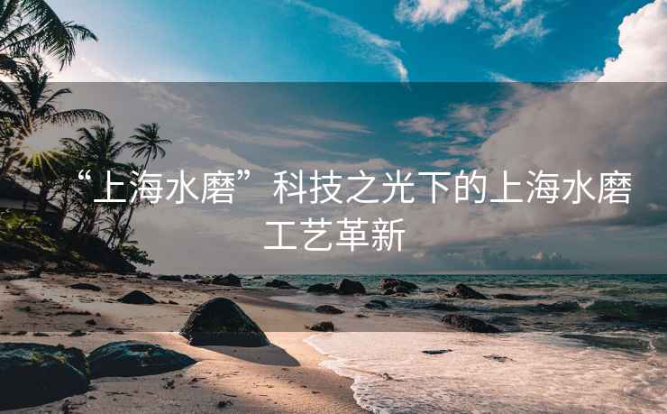 “上海水磨”科技之光下的上海水磨工藝革新
