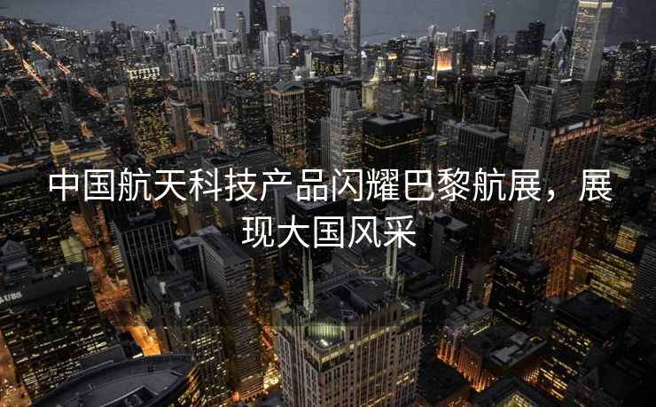 中國航天科技產品閃耀巴黎航展，展現(xiàn)大國風采