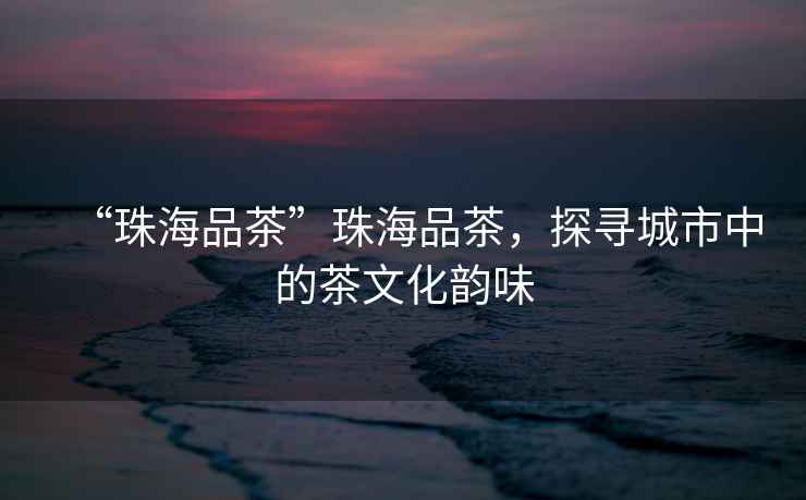 “珠海品茶”珠海品茶，探尋城市中的茶文化韻味
