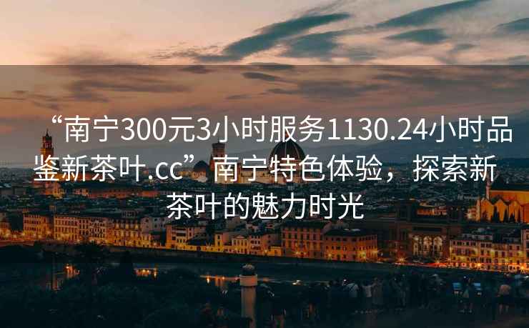 “南寧300元3小時服務(wù)1130.24小時品鑒新茶葉.cc”南寧特色體驗(yàn)，探索新茶葉的魅力時光