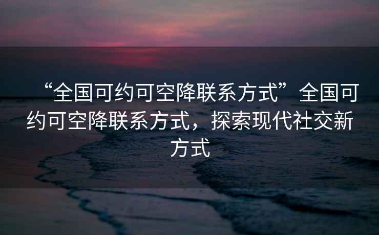 “全國可約可空降聯(lián)系方式”全國可約可空降聯(lián)系方式，探索現(xiàn)代社交新方式