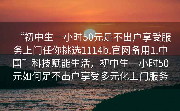 “初中生一小時(shí)50元足不出戶享受服務(wù)上門任你挑選1114b.官網(wǎng)備用1.中國(guó)”科技賦能生活，初中生一小時(shí)50元如何足不出戶享受多元化上門服務(wù)
