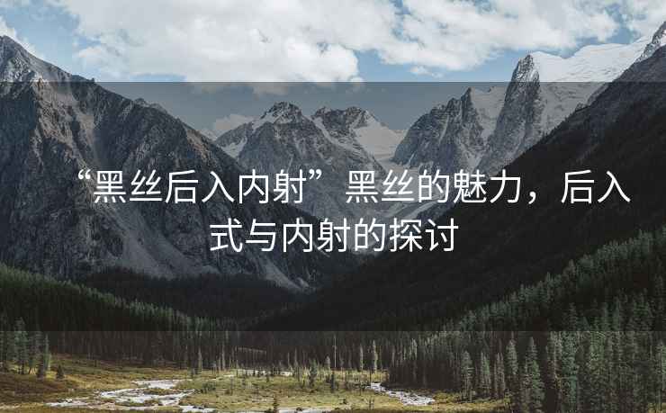 “黑絲后入內(nèi)射”黑絲的魅力，后入式與內(nèi)射的探討