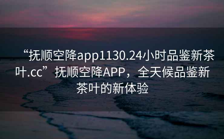 “撫順空降app1130.24小時品鑒新茶葉.cc”撫順空降APP，全天候品鑒新茶葉的新體驗