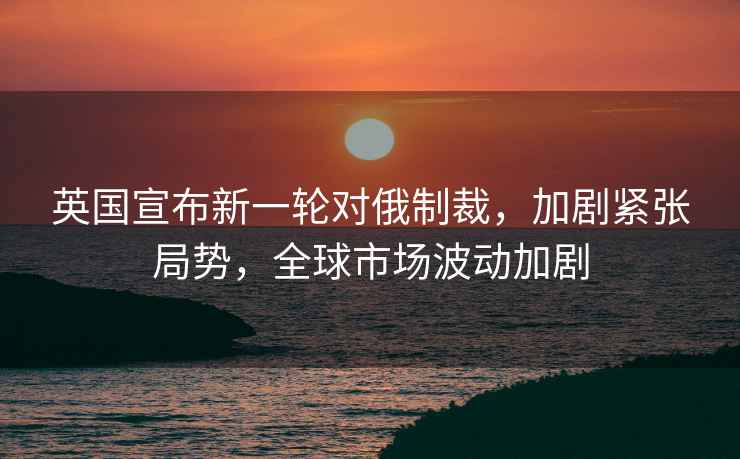 英國宣布新一輪對(duì)俄制裁，加劇緊張局勢(shì)，全球市場(chǎng)波動(dòng)加劇