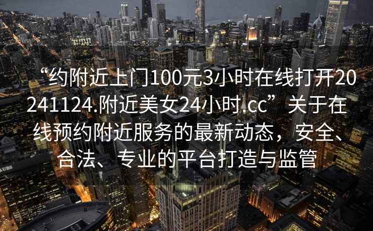 “約附近上門100元3小時在線打開20241124.附近美女24小時.cc”關于在線預約附近服務的最新動態(tài)，安全、合法、專業(yè)的平臺打造與監(jiān)管
