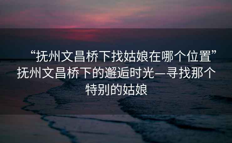 “撫州文昌橋下找姑娘在哪個(gè)位置”撫州文昌橋下的邂逅時(shí)光—尋找那個(gè)特別的姑娘