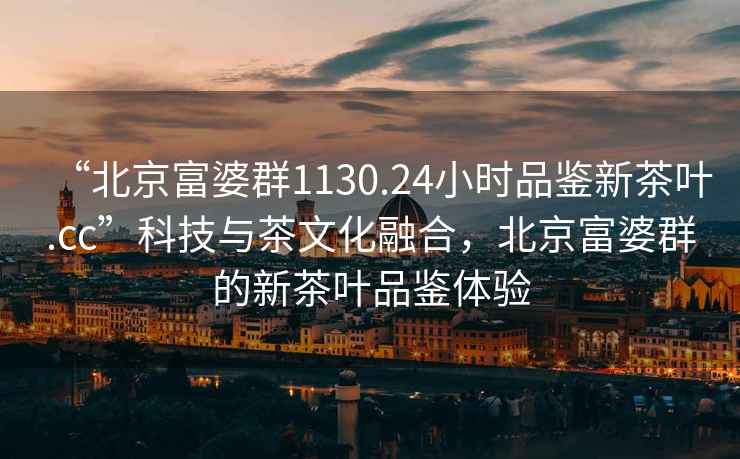 “北京富婆群1130.24小時品鑒新茶葉.cc”科技與茶文化融合，北京富婆群的新茶葉品鑒體驗