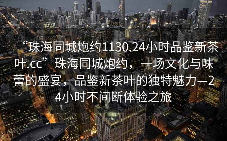 “珠海同城炮約1130.24小時品鑒新茶葉.cc”珠海同城炮約，一場文化與味蕾的盛宴，品鑒新茶葉的獨特魅力—24小時不間斷體驗之旅