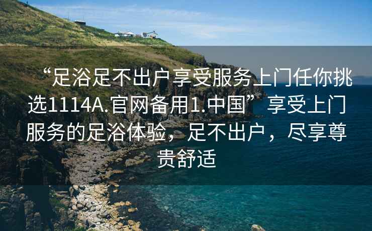 “足浴足不出戶享受服務(wù)上門任你挑選1114A.官網(wǎng)備用1.中國(guó)”享受上門服務(wù)的足浴體驗(yàn)，足不出戶，盡享尊貴舒適