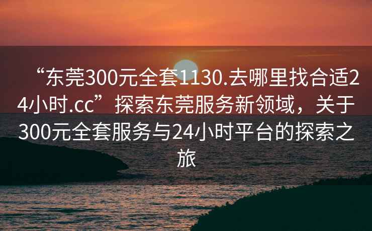 “東莞300元全套1130.去哪里找合適24小時(shí).cc”探索東莞服務(wù)新領(lǐng)域，關(guān)于300元全套服務(wù)與24小時(shí)平臺(tái)的探索之旅