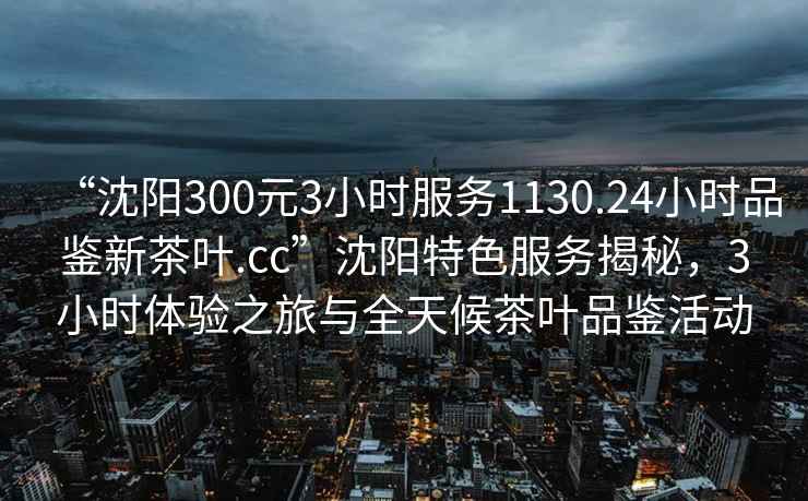 “沈陽300元3小時服務1130.24小時品鑒新茶葉.cc”沈陽特色服務揭秘，3小時體驗之旅與全天候茶葉品鑒活動