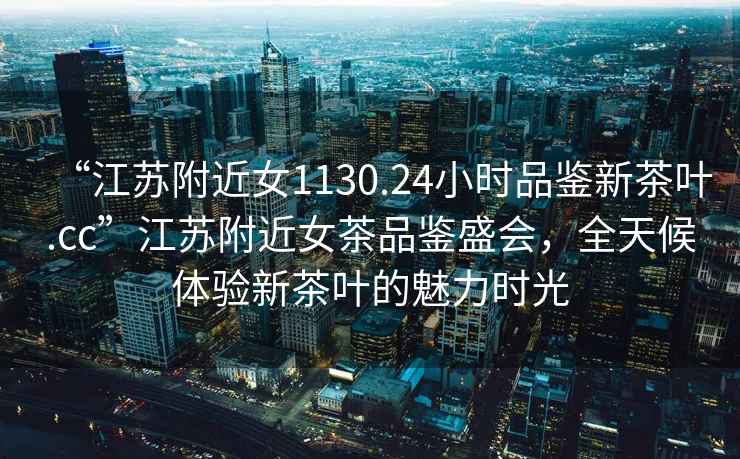 “江蘇附近女1130.24小時(shí)品鑒新茶葉.cc”江蘇附近女茶品鑒盛會(huì)，全天候體驗(yàn)新茶葉的魅力時(shí)光