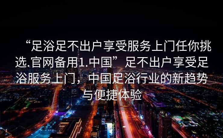 “足浴足不出戶享受服務(wù)上門任你挑選.官網(wǎng)備用1.中國(guó)”足不出戶享受足浴服務(wù)上門，中國(guó)足浴行業(yè)的新趨勢(shì)與便捷體驗(yàn)