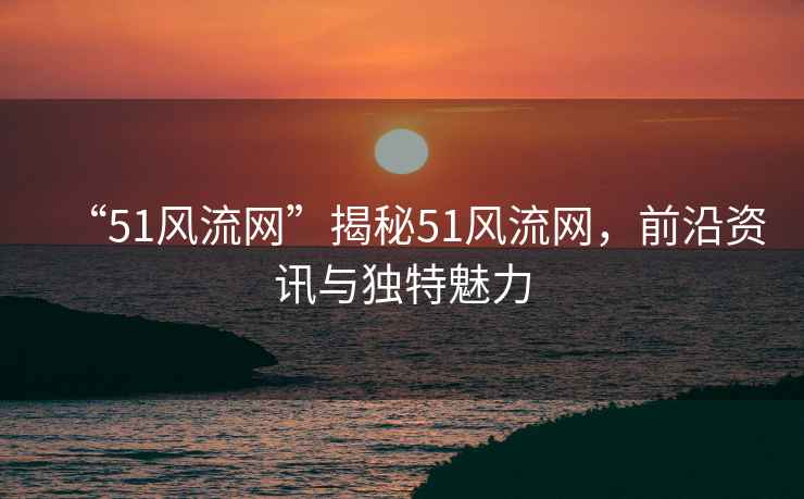 “51風流網(wǎng)”揭秘51風流網(wǎng)，前沿資訊與獨特魅力