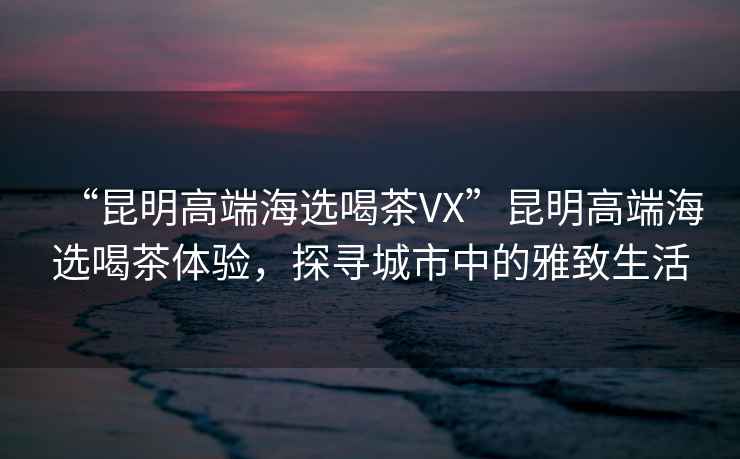 “昆明高端海選喝茶VX”昆明高端海選喝茶體驗(yàn)，探尋城市中的雅致生活