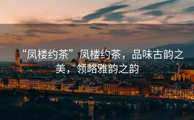 “鳳樓約茶”鳳樓約茶，品味古韻之美，領(lǐng)略雅韻之韻