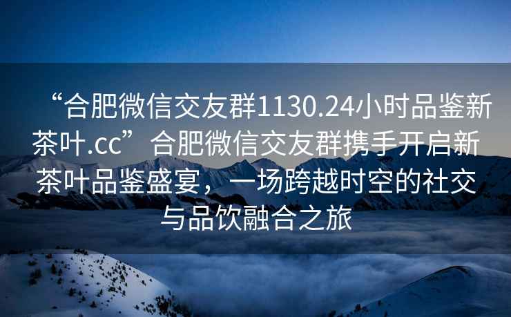 “合肥微信交友群1130.24小時品鑒新茶葉.cc”合肥微信交友群攜手開啟新茶葉品鑒盛宴，一場跨越時空的社交與品飲融合之旅
