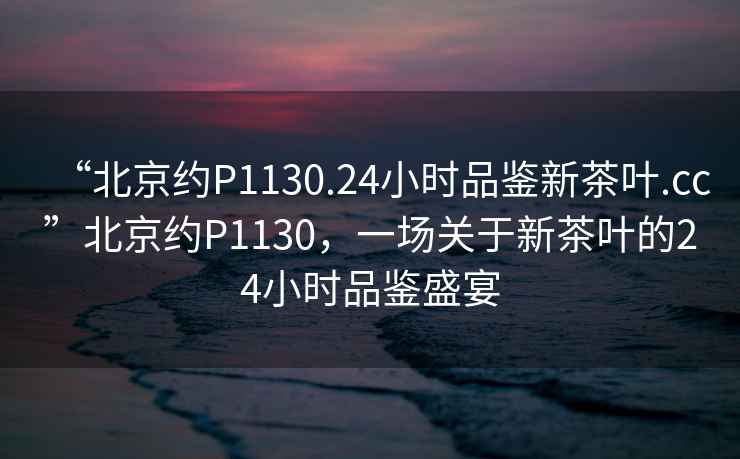 “北京約P1130.24小時(shí)品鑒新茶葉.cc”北京約P1130，一場(chǎng)關(guān)于新茶葉的24小時(shí)品鑒盛宴