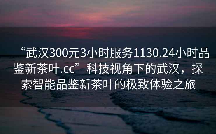 “武漢300元3小時服務(wù)1130.24小時品鑒新茶葉.cc”科技視角下的武漢，探索智能品鑒新茶葉的極致體驗(yàn)之旅
