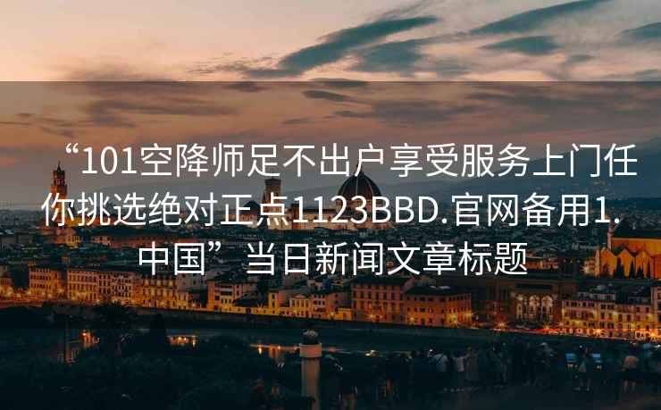 “101空降師足不出戶享受服務(wù)上門任你挑選絕對(duì)正點(diǎn)1123BBD.官網(wǎng)備用1.中國(guó)”當(dāng)日新聞文章標(biāo)題