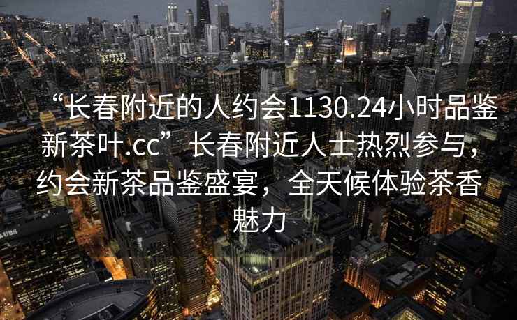 “長春附近的人約會1130.24小時品鑒新茶葉.cc”長春附近人士熱烈參與，約會新茶品鑒盛宴，全天候體驗(yàn)茶香魅力