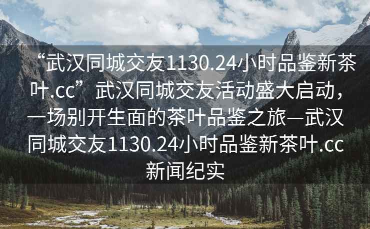 “武漢同城交友1130.24小時品鑒新茶葉.cc”武漢同城交友活動盛大啟動，一場別開生面的茶葉品鑒之旅—武漢同城交友1130.24小時品鑒新茶葉.cc新聞紀實