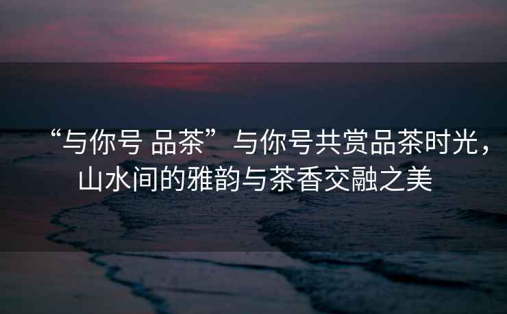 “與你號 品茶”與你號共賞品茶時光，山水間的雅韻與茶香交融之美