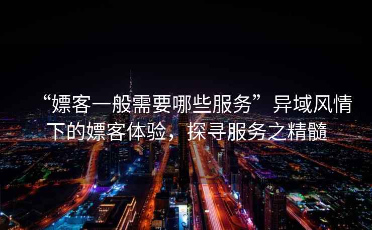 “嫖客一般需要哪些服務(wù)”異域風情下的嫖客體驗，探尋服務(wù)之精髓
