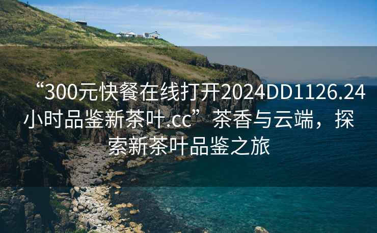 “300元快餐在線打開2024DD1126.24小時品鑒新茶葉.cc”茶香與云端，探索新茶葉品鑒之旅