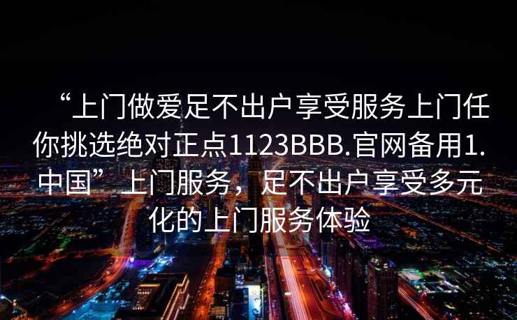“上門做愛足不出戶享受服務(wù)上門任你挑選絕對正點1123BBB.官網(wǎng)備用1.中國”上門服務(wù)，足不出戶享受多元化的上門服務(wù)體驗