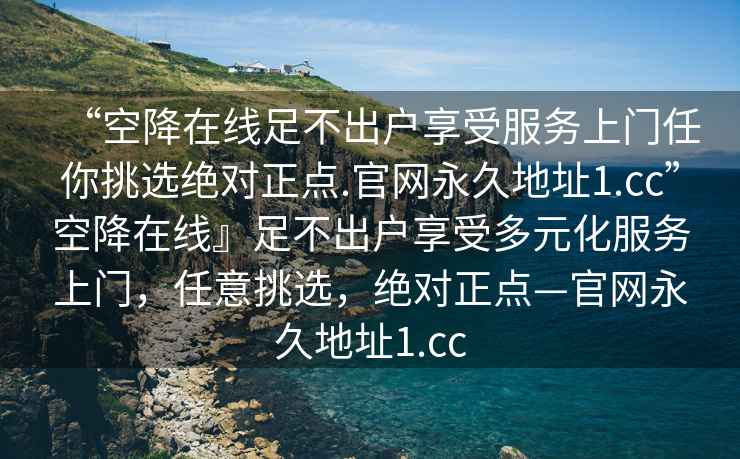 “空降在線足不出戶享受服務上門任你挑選絕對正點.官網(wǎng)永久地址1.cc”空降在線』足不出戶享受多元化服務上門，任意挑選，絕對正點—官網(wǎng)永久地址1.cc