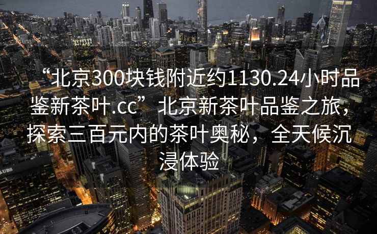 “北京300塊錢附近約1130.24小時(shí)品鑒新茶葉.cc”北京新茶葉品鑒之旅，探索三百元內(nèi)的茶葉奧秘，全天候沉浸體驗(yàn)