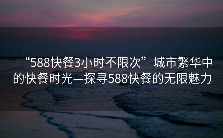 “588快餐3小時不限次”城市繁華中的快餐時光—探尋588快餐的無限魅力