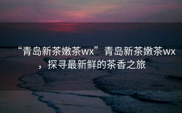 “青島新茶嫩茶wx”青島新茶嫩茶wx，探尋最新鮮的茶香之旅
