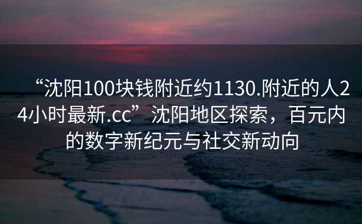 “沈陽(yáng)100塊錢附近約1130.附近的人24小時(shí)最新.cc”沈陽(yáng)地區(qū)探索，百元內(nèi)的數(shù)字新紀(jì)元與社交新動(dòng)向